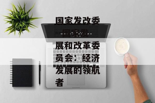 国家发改委--国家发展和改革委员会：经济发展的领航者