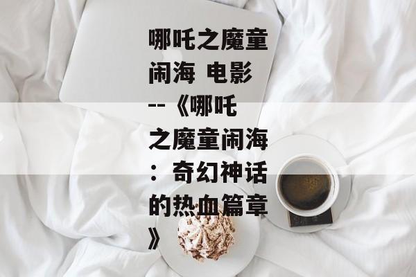 哪吒之魔童闹海 电影--《哪吒之魔童闹海：奇幻神话的热血篇章》