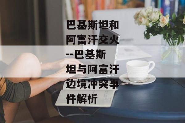 巴基斯坦和阿富汗交火--巴基斯坦与阿富汗边境冲突事件解析