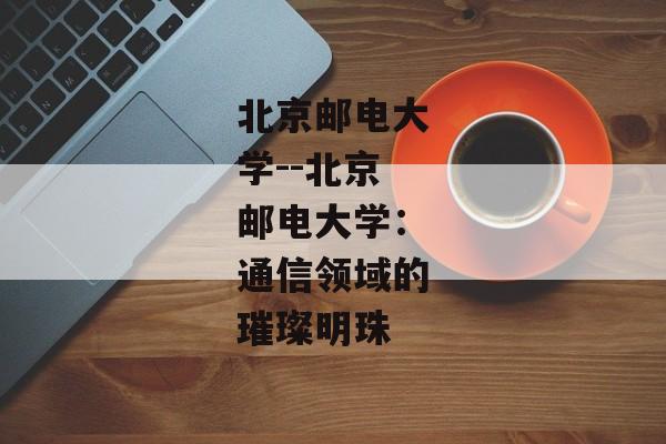 北京邮电大学--北京邮电大学：通信领域的璀璨明珠
