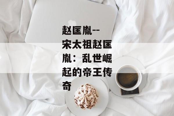 赵匡胤--宋太祖赵匡胤：乱世崛起的帝王传奇
