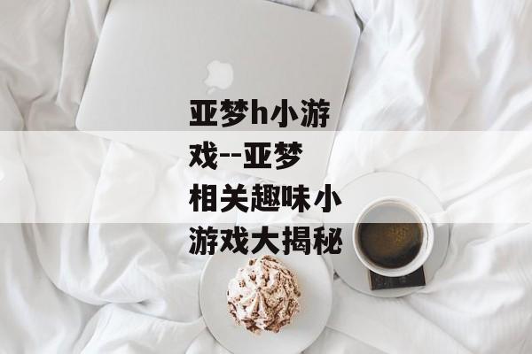 亚梦h小游戏--亚梦相关趣味小游戏大揭秘