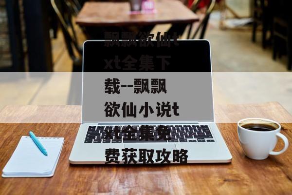 飘飘欲仙txt全集下载--飘飘欲仙小说txt全集免费获取攻略