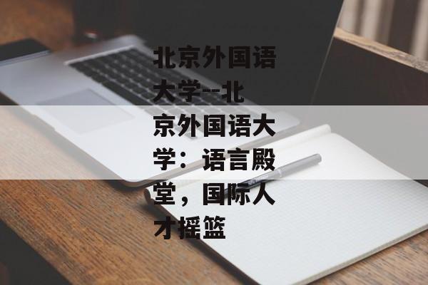 北京外国语大学--北京外国语大学：语言殿堂，国际人才摇篮
