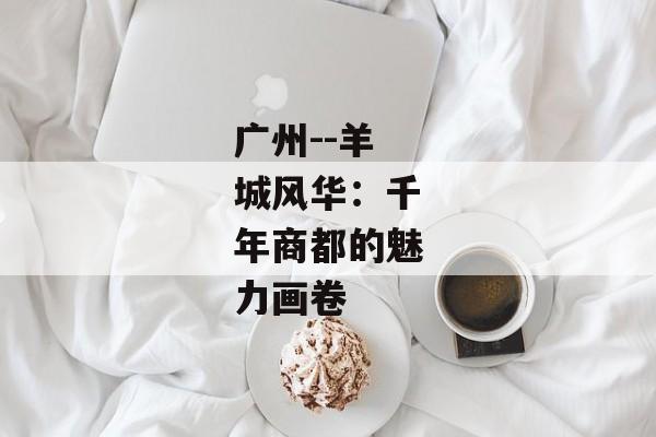 广州--羊城风华：千年商都的魅力画卷