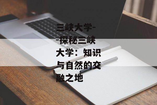 三峡大学--探秘三峡大学：知识与自然的交融之地
