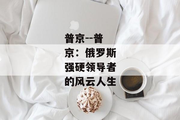 普京--普京：俄罗斯强硬领导者的风云人生