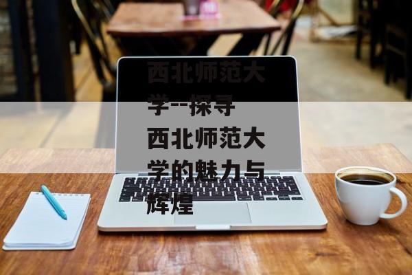 西北师范大学--探寻西北师范大学的魅力与辉煌