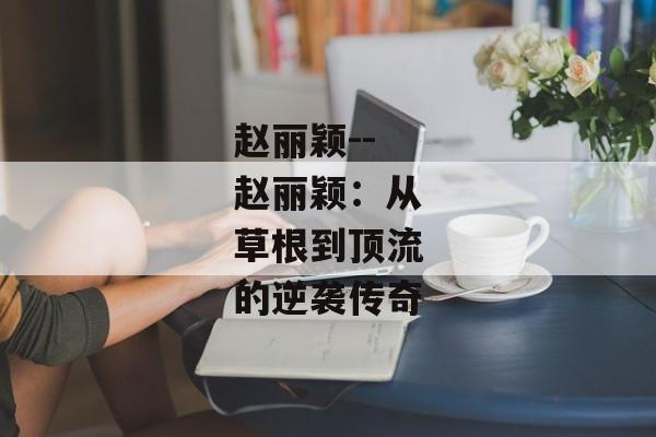 赵丽颖--赵丽颖：从草根到顶流的逆袭传奇