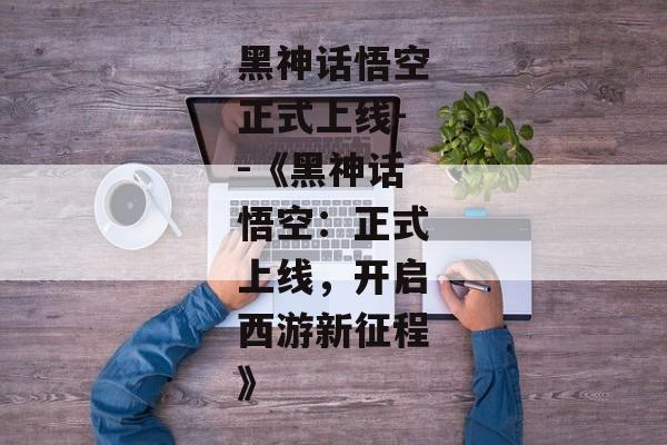 黑神话悟空正式上线--《黑神话悟空：正式上线，开启西游新征程》