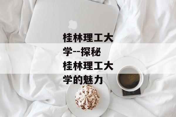 桂林理工大学--探秘桂林理工大学的魅力