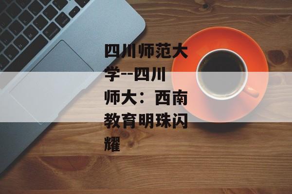 四川师范大学--四川师大：西南教育明珠闪耀