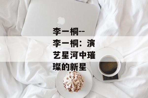 李一桐--李一桐：演艺星河中璀璨的新星