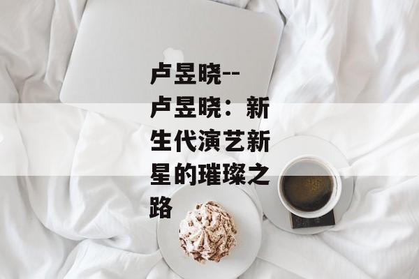 卢昱晓--卢昱晓：新生代演艺新星的璀璨之路