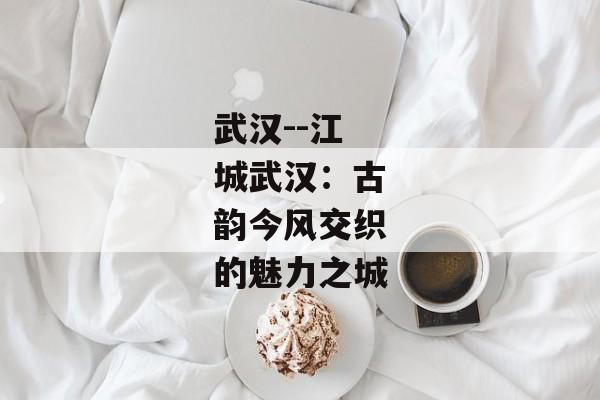 武汉--江城武汉：古韵今风交织的魅力之城
