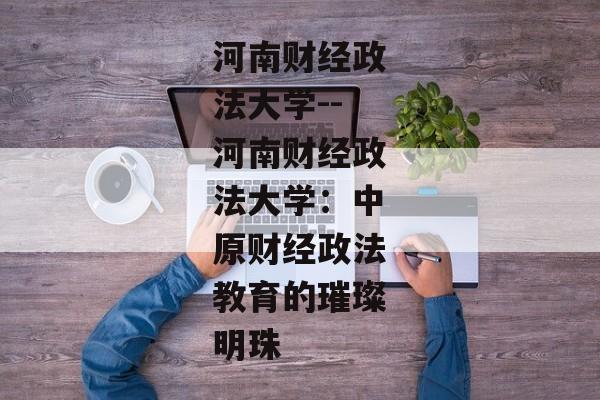 河南财经政法大学--河南财经政法大学：中原财经政法教育的璀璨明珠