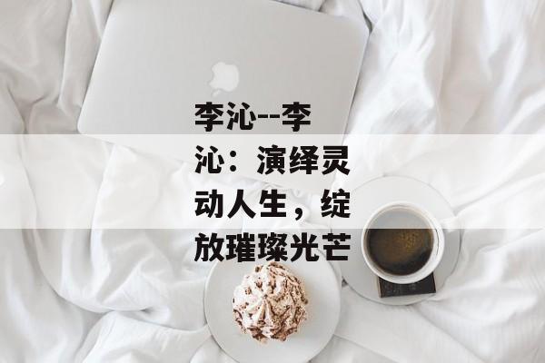 李沁--李沁：演绎灵动人生，绽放璀璨光芒