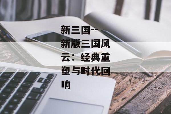 新三国--新版三国风云：经典重塑与时代回响