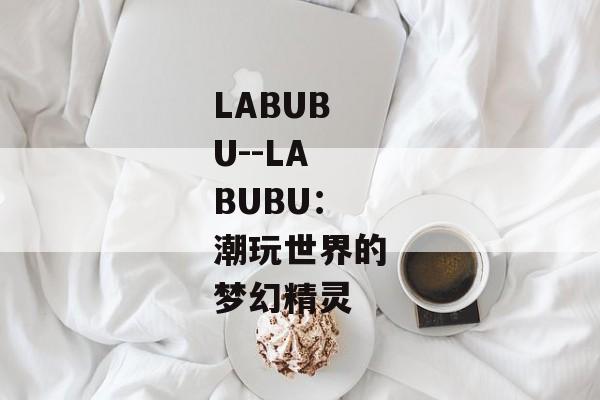 LABUBU--LABUBU：潮玩世界的梦幻精灵