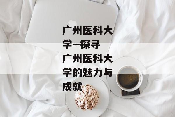 广州医科大学--探寻广州医科大学的魅力与成就