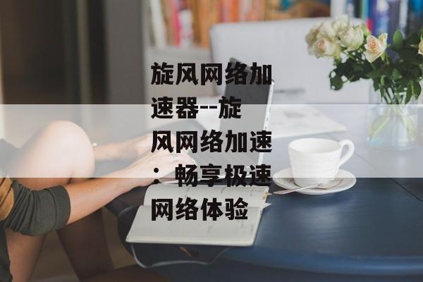 旋风网络加速器--旋风网络加速：畅享极速网络体验
