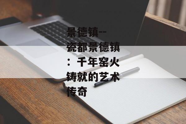景德镇--瓷都景德镇：千年窑火铸就的艺术传奇