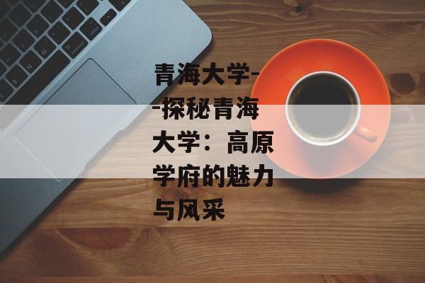 青海大学--探秘青海大学：高原学府的魅力与风采