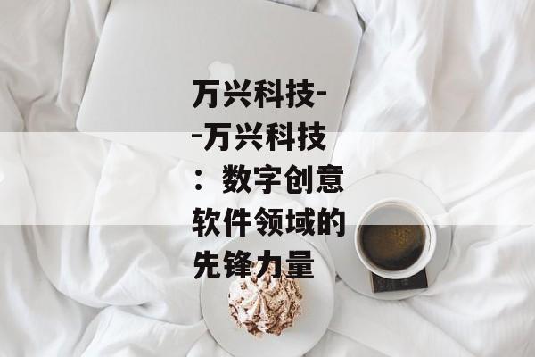 万兴科技--万兴科技:数字创意软件领域的先锋力量 万兴科技--万兴科技:数字创意软件领域的先锋力量