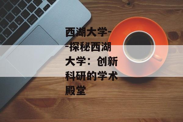 西湖大学--探秘西湖大学：创新科研的学术殿堂
