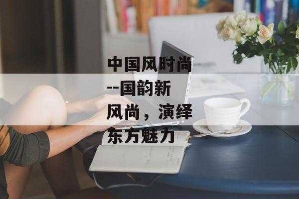中国风时尚--国韵新风尚，演绎东方魅力