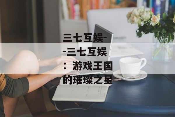 三七互娱--三七互娱：游戏王国的璀璨之星