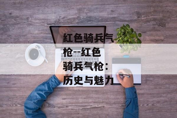 红色骑兵气枪--红色骑兵气枪:历史与魅力 红色骑兵气枪--红色骑兵气枪:历史与魅力