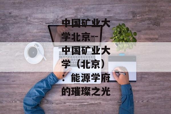 中国矿业大学北京--中国矿业大学（北京）：能源学府的璀璨之光