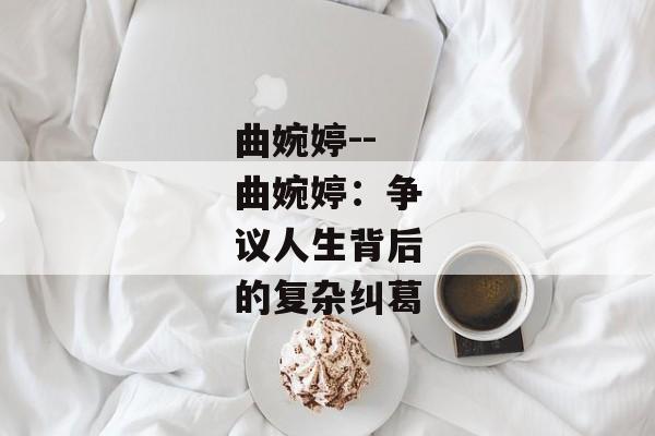 曲婉婷--曲婉婷：争议人生背后的复杂纠葛