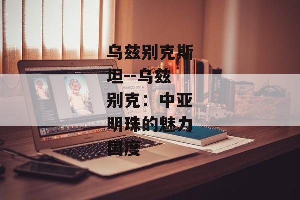 乌兹别克斯坦--乌兹别克：中亚明珠的魅力国度