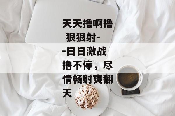 天天撸啊撸 狠狠射--日日激战撸不停，尽情畅射爽翻天