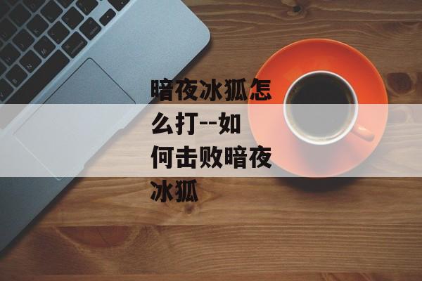 暗夜冰狐怎么打--如何击败暗夜冰狐 暗夜冰狐怎么打--如何击败暗夜冰狐
