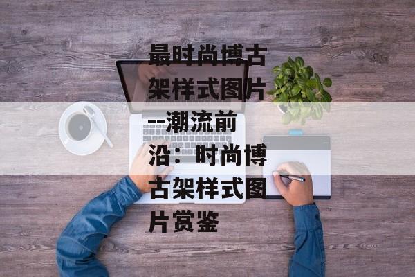 最时尚博古架样式图片--潮流前沿：时尚博古架样式图片赏鉴