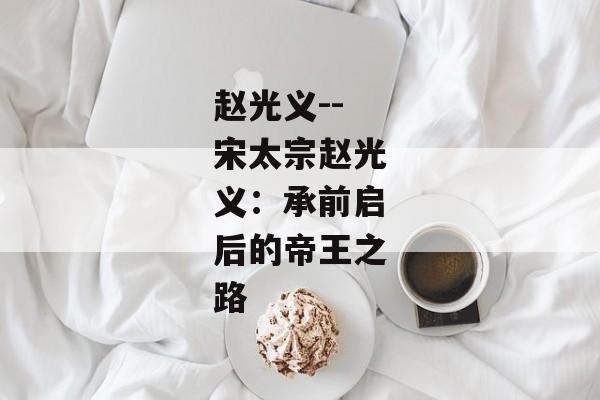 赵光义--宋太宗赵光义:承前启后的帝王之路 赵光义--宋太宗赵光义:承前启后的帝王之路