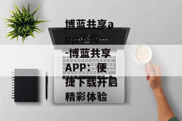 博蓝共享app下载--博蓝共享APP:便捷下载开启精彩体验 博蓝共享app下载--博蓝共享APP:便捷下载开启精彩体验
