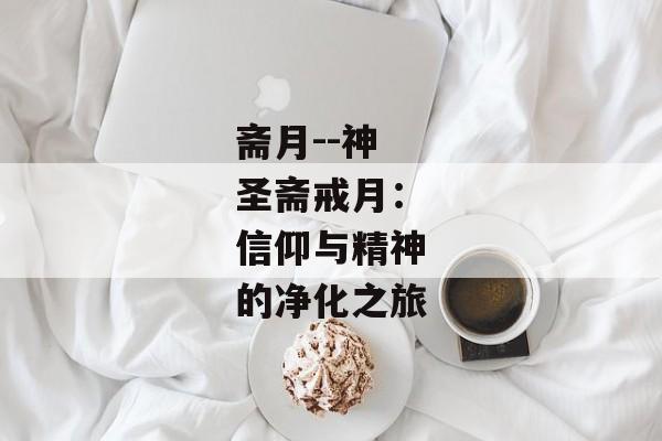 斋月--神圣斋戒月：信仰与精神的净化之旅