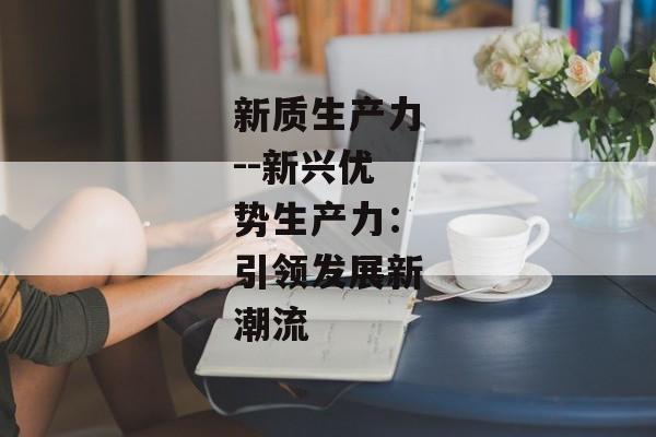 新质生产力--新兴优势生产力:引领发展新潮流 新质生产力--新兴优势生产力:引领发展新潮流