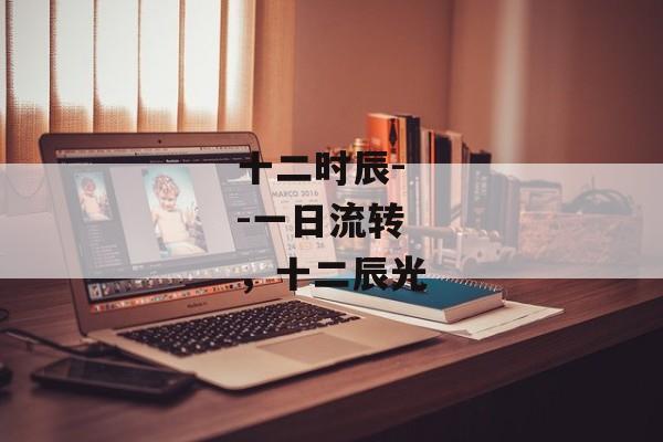 十二时辰--一日流转，十二辰光