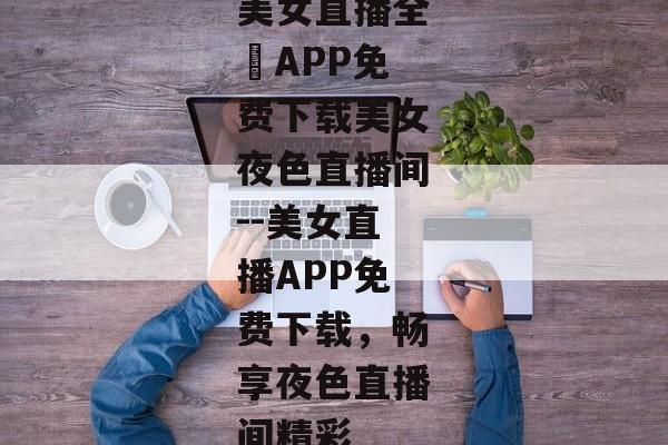 美女直播全婐APP免费下载美女夜色直播间--美女直播APP免费下载，畅享夜色直播间精彩