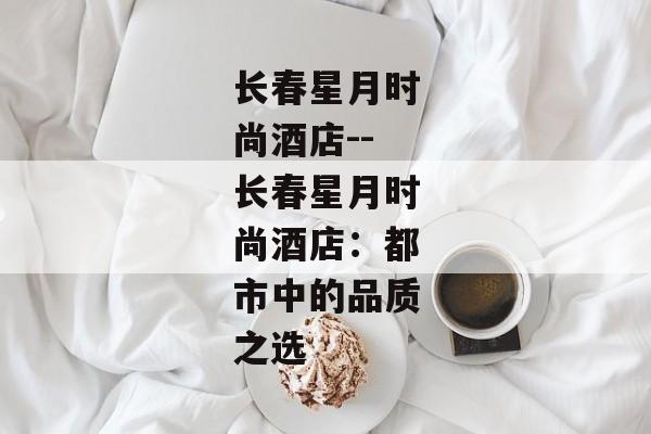 长春星月时尚酒店--长春星月时尚酒店:都市中的品质之选 长春星月时尚酒店--长春星月时尚酒店:都市中的品质之选