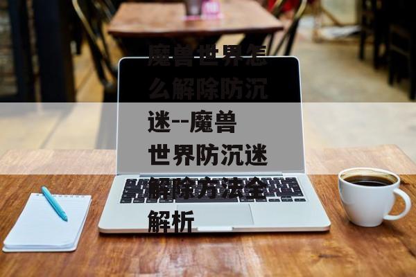 魔兽世界怎么解除防沉迷--魔兽世界防沉迷解除方法全解析