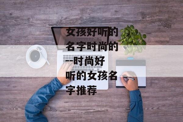 女孩好听的名字时尚的--时尚好听的女孩名字推荐