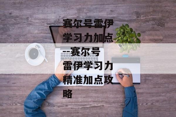 赛尔号雷伊学习力加点--赛尔号雷伊学习力精准加点攻略