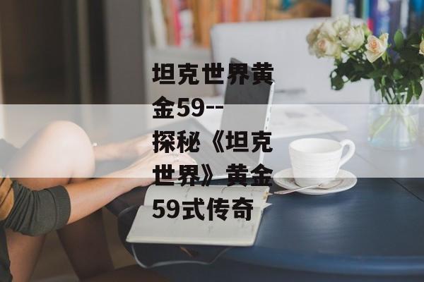 坦克世界黄金59--探秘《坦克世界》黄金59式传奇 坦克世界黄金59--探秘《坦克世界》黄金59式传奇