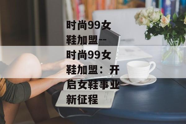 时尚99女鞋加盟--时尚99女鞋加盟:开启女鞋事业新征程 时尚99女鞋加盟--时尚99女鞋加盟:开启女鞋事业新征程